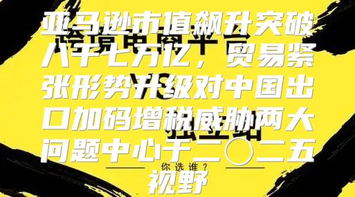 亚马逊市值飙升突破八千七万亿，贸易紧张形势升级对中国出口加码增税威胁两大问题中心于二〇二五视野