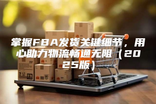 掌握FBA发货关键细节，用心助力物流畅通无阻2025版