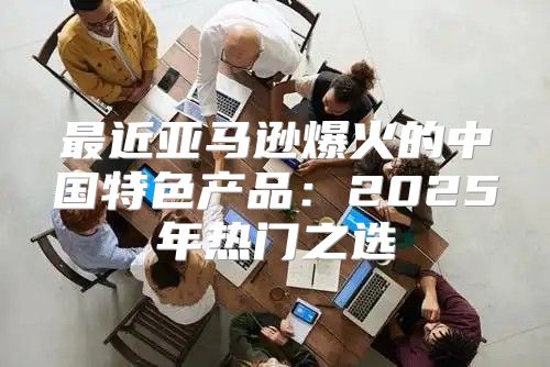 最近亚马逊爆火的中国特色产品：2025年热门之选