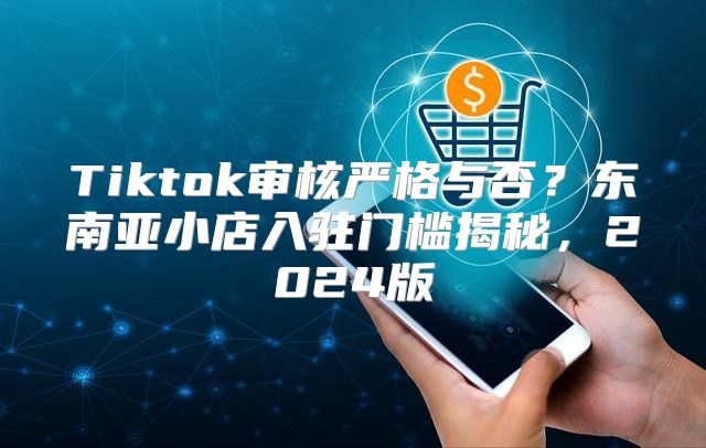 Tiktok审核严格与否？东南亚小店入驻门槛揭秘，2025版