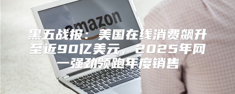 黑五战报：美国在线消费飙升至近90亿美元，2025年网一强劲领跑年度销售