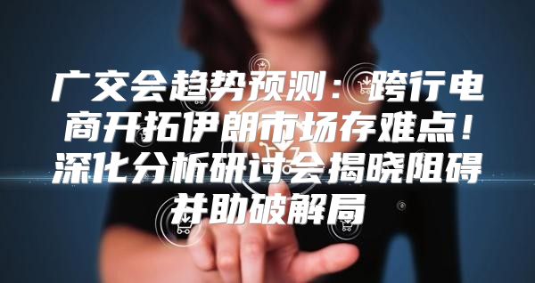 广交会趋势预测：跨行电商开拓伊朗市场存难点！深化分析研讨会揭晓阻碍并助破解局
