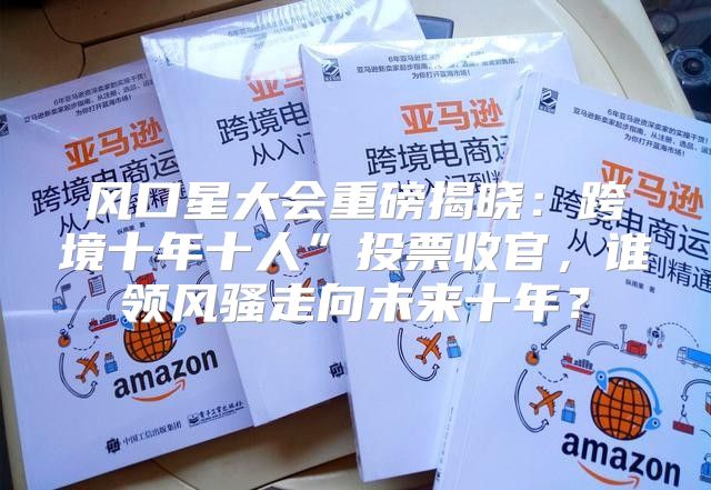 风口星大会重磅揭晓：跨境十年十人”投票收官，谁领风骚走向未来十年？