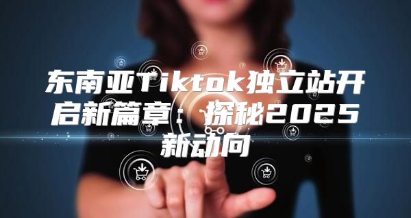 东南亚Tiktok独立站开启新篇章：探秘2025新动向