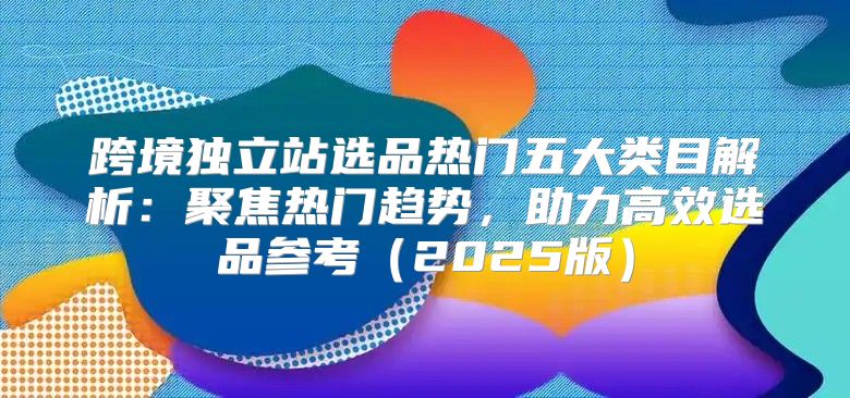 跨境独立站选品热门五大类目解析：聚焦热门趋势，助力高效选品参考2025版