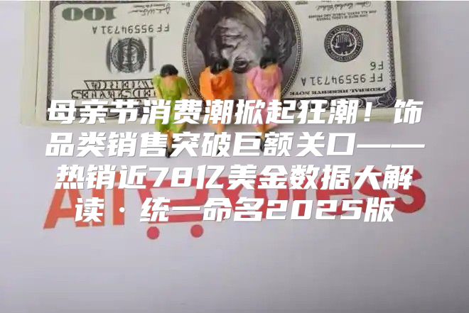 母亲节消费潮掀起狂潮！饰品类销售突破巨额关口——热销近78亿美金数据大解读·统一命名2025版