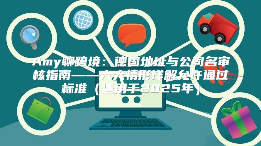 Amy聊跨境：德国地址与公司名审核指南——六大情形详解允许通过标准适用于2025年
