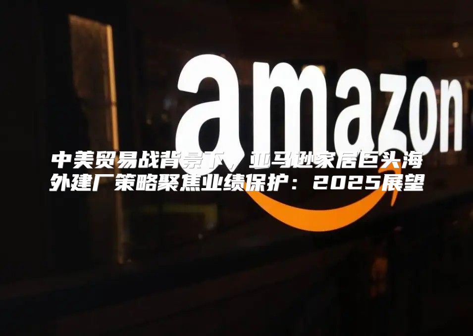 中美贸易战背景下，亚马逊家居巨头海外建厂策略聚焦业绩保护：2025展望