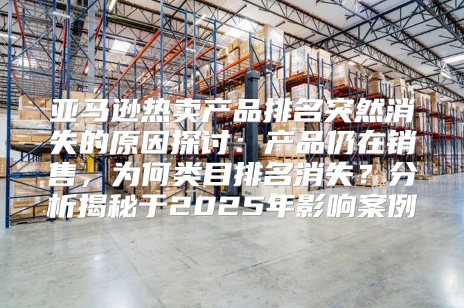 亚马逊热卖产品排名突然消失的原因探讨：产品仍在销售，为何类目排名消失？分析揭秘于2025年影响案例