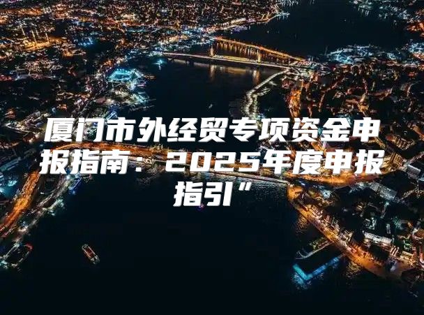 厦门市外经贸专项资金申报指南：2025年度申报指引”