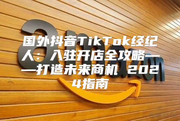 国外抖音TikTok经纪人：入驻开店全攻略——打造未来商机 2025指南