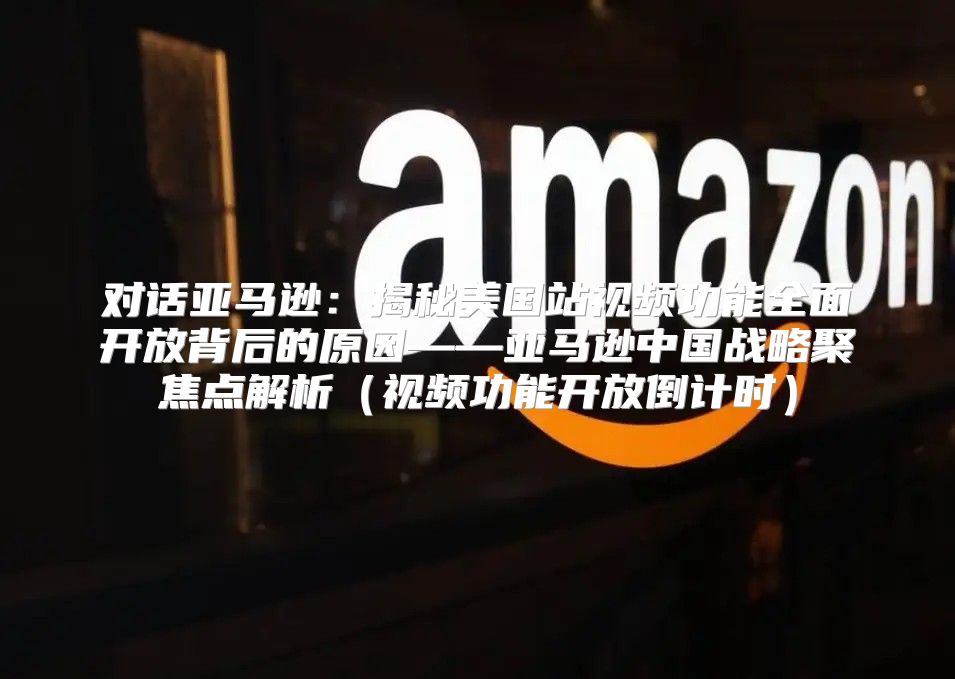 对话亚马逊：揭秘美国站视频功能全面开放背后的原因——亚马逊中国战略聚焦点解析视频功能开放倒计时