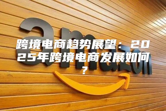跨境电商趋势展望：2025年跨境电商发展如何？