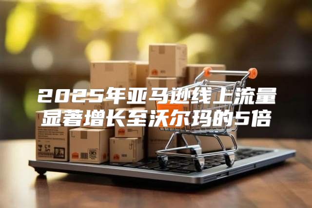 2025年亚马逊线上流量显著增长至沃尔玛的5倍