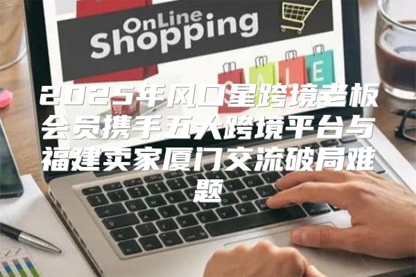 2025年风口星跨境老板会员携手五大跨境平台与福建卖家厦门交流破局难题