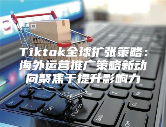 Tiktok全球扩张策略：海外运营推广策略新动向聚焦于提升影响力