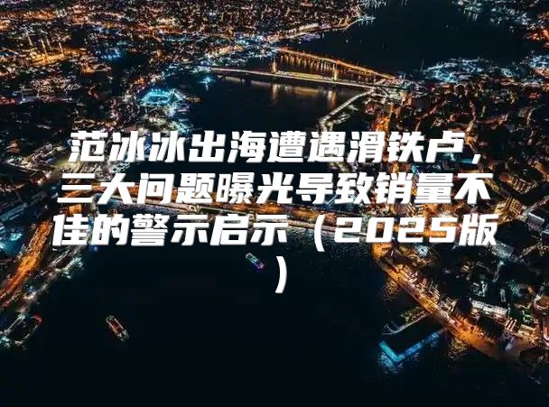 范冰冰出海遭遇滑铁卢，三大问题曝光导致销量不佳的警示启示2025版