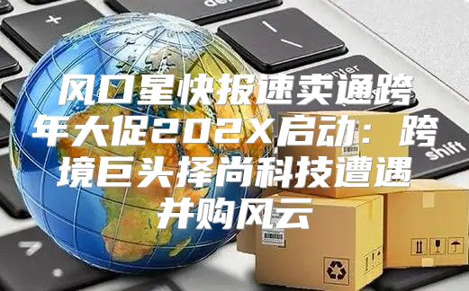 风口星快报速卖通跨年大促202X启动：跨境巨头择尚科技遭遇并购风云