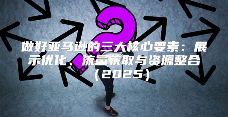 做好亚马逊的三大核心要素：展示优化、流量获取与资源整合2025
