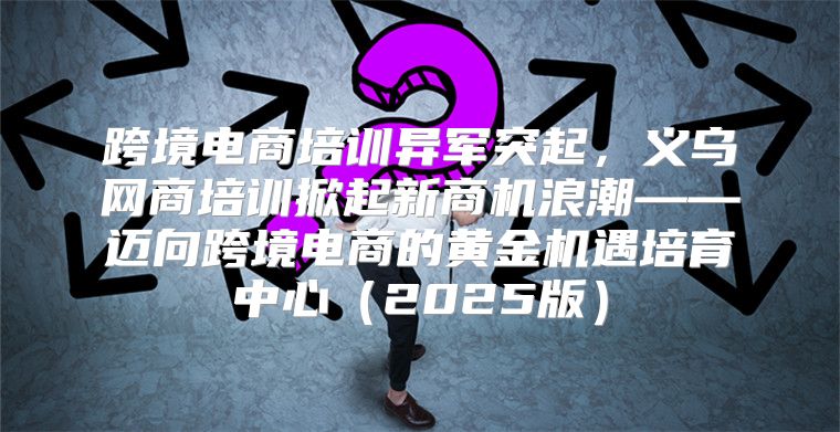 跨境电商培训异军突起，义乌网商培训掀起新商机浪潮——迈向跨境电商的黄金机遇培育中心2025版