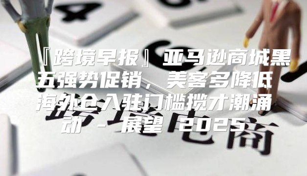 『跨境早报』亚马逊商城黑五强势促销，美客多降低海外仓入驻门槛揽才潮涌动 - 展望 2025