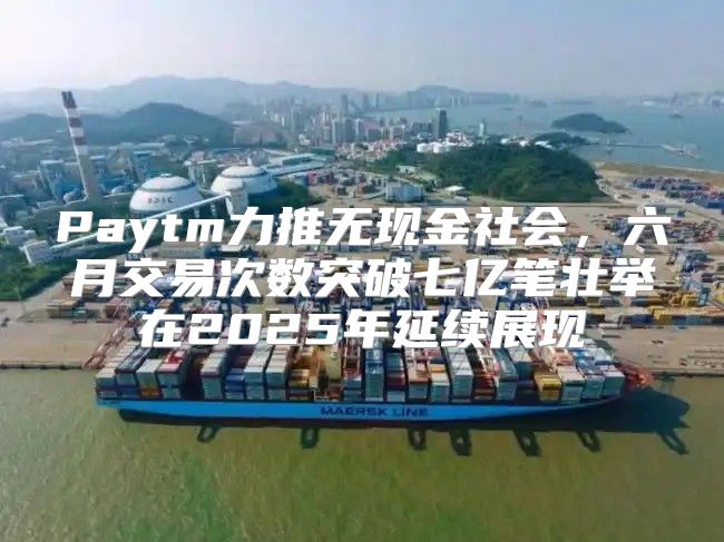 Paytm力推无现金社会，六月交易次数突破七亿笔壮举在2025年延续展现