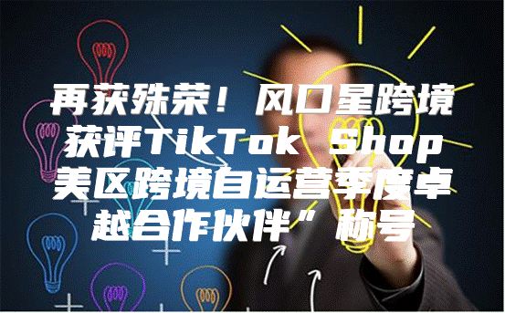 再获殊荣！风口星跨境获评TikTok Shop美区跨境自运营季度卓越合作伙伴”称号
