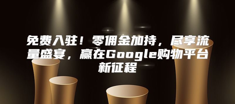免费入驻！零佣金加持，尽享流量盛宴，赢在Google购物平台新征程