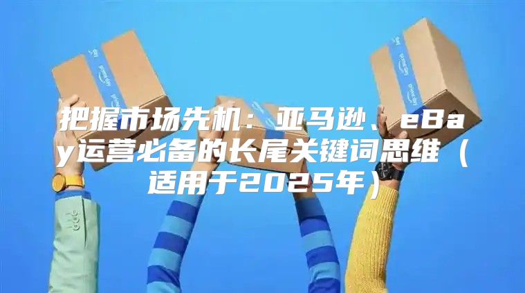 把握市场先机：亚马逊、eBay运营必备的长尾关键词思维适用于2025年