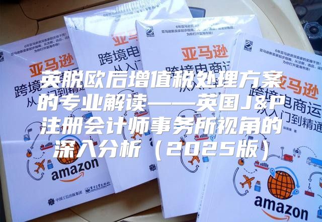 英脱欧后增值税处理方案的专业解读——英国J&P注册会计师事务所视角的深入分析2025版