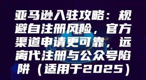 亚马逊入驻攻略：规避自注册风险，官方渠道申请更可靠，远离代注册与公众号陷阱适用于2025