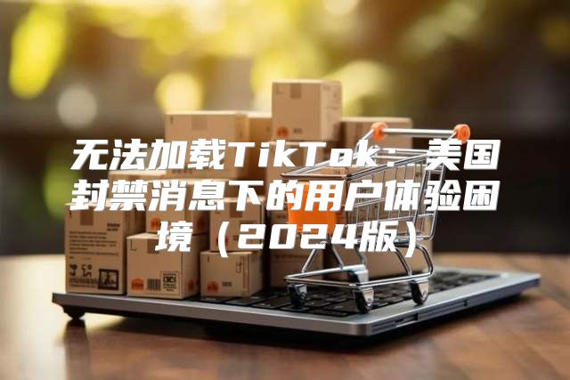 无法加载TikTok：美国封禁消息下的用户体验困境2025版