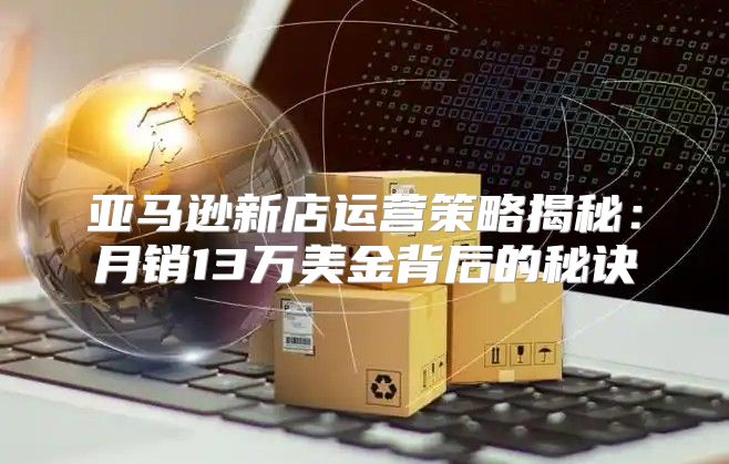 亚马逊新店运营策略揭秘：月销13万美金背后的秘诀