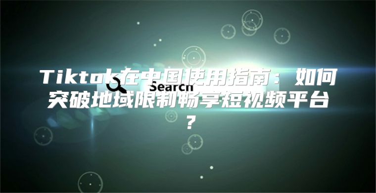 Tiktok在中国使用指南：如何突破地域限制畅享短视频平台？