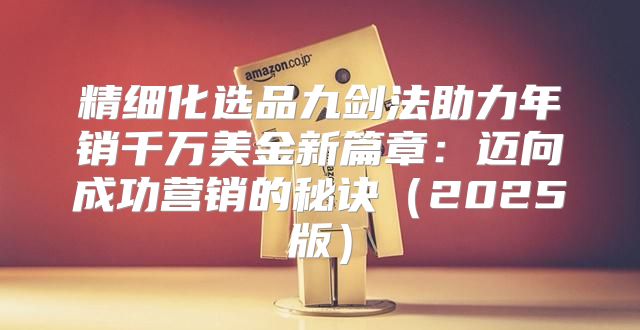 精细化选品九剑法助力年销千万美金新篇章：迈向成功营销的秘诀2025版
