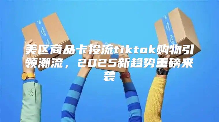 美区商品卡投流tiktok购物引领潮流，2025新趋势重磅来袭