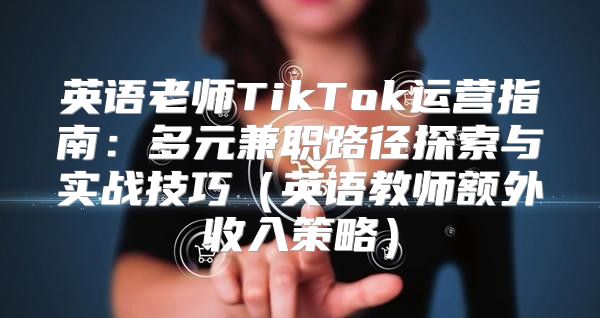 英语老师TikTok运营指南：多元兼职路径探索与实战技巧英语教师额外收入策略