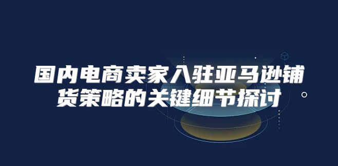 国内电商卖家入驻亚马逊铺货策略的关键细节探讨