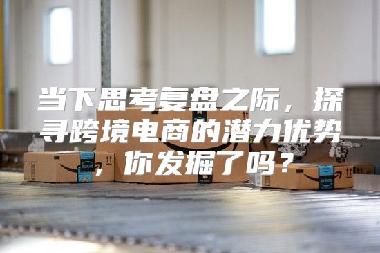 当下思考复盘之际，探寻跨境电商的潜力优势，你发掘了吗？