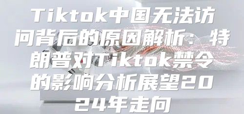 Tiktok中国无法访问背后的原因解析：特朗普对Tiktok禁令的影响分析展望2025年走向