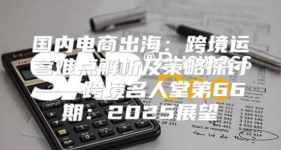 国内电商出海：跨境运营难点解析及策略探讨——跨境名人堂第66期：2025展望
