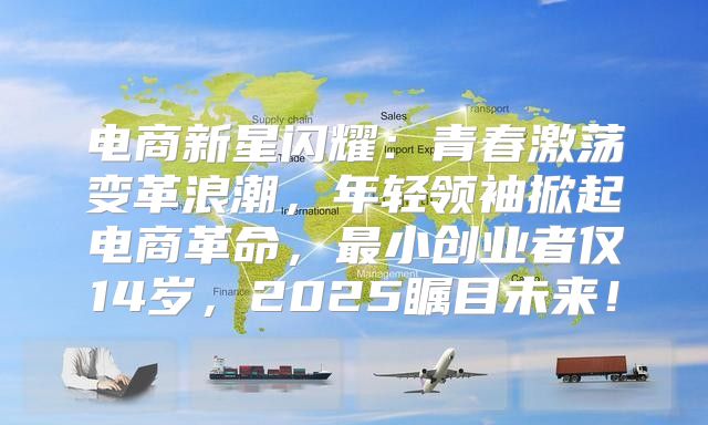 电商新星闪耀：青春激荡变革浪潮，年轻领袖掀起电商革命，最小创业者仅14岁，2025瞩目未来！