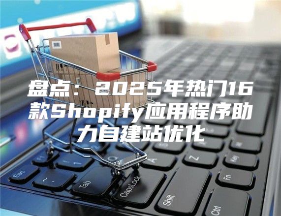 盘点：2025年热门16款Shopify应用程序助力自建站优化