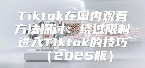 Tiktok在国内观看方法探讨：绕过限制进入Tiktok的技巧2025版