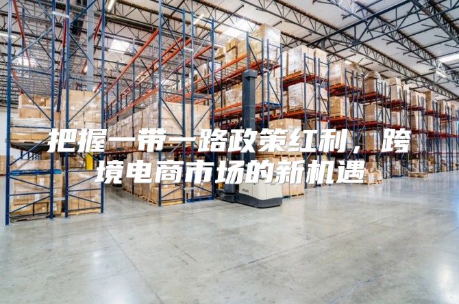 把握一带一路政策红利，跨境电商市场的新机遇