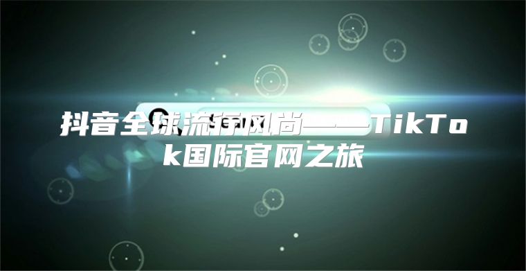抖音全球流行风尚——TikTok国际官网之旅