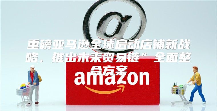 重磅亚马逊全球启动店铺新战略，推出未来贸易链”全面整合方案