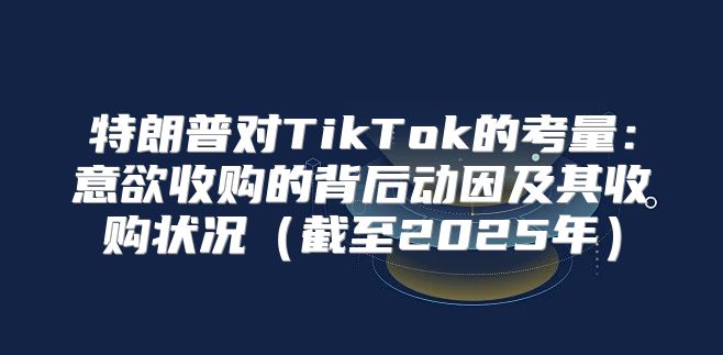 特朗普对TikTok的考量：意欲收购的背后动因及其收购状况截至2025年