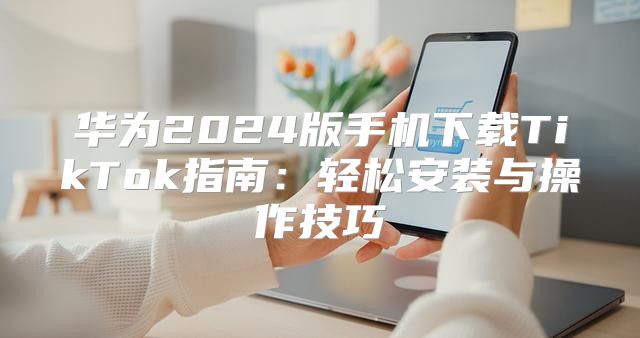 华为2025版手机下载TikTok指南：轻松安装与操作技巧