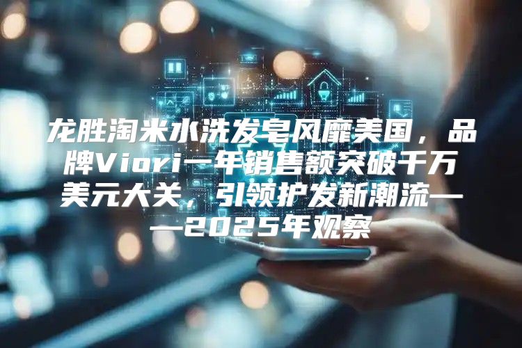 龙胜淘米水洗发皂风靡美国，品牌Viori一年销售额突破千万美元大关，引领护发新潮流——2025年观察